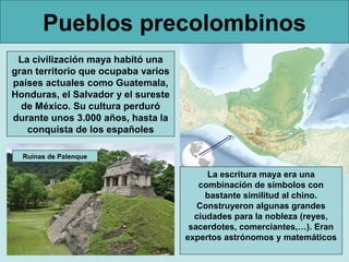 Pueblos precolombinos
La civilización maya habitó una
gran territorio que ocupaba varios
países actuales como Guatemala,
Honduras, el Salvador y el sureste
de México. Su cultura perduró
durante unos 3.000 años, hasta la
conquista de los españoles
La escritura maya era una
combinación de símbolos con
bastante similitud al chino.
Construyeron algunas grandes
ciudades para la nobleza (reyes,
sacerdotes, comerciantes,…). Eran
expertos astrónomos y matemáticos
Ruinas de Palenque
 