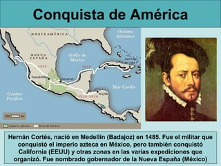 Conquista de América
Hernán Cortés, nació en Medellín (Badajoz) en 1485. Fue el militar que
conquistó el imperio azteca en México, pero también conquistó
California (EEUU) y otras zonas en las varias expediciones que
organizó. Fue nombrado gobernador de la Nueva España (México)
 