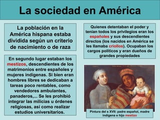 La sociedad en América
La población en la
América hispana estaba
dividida según un criterio
de nacimiento o de raza
Quienes detentaban el poder y
tenían todos los privilegios eran los
españoles y sus descendientes
directos (los nacidos en América se
les llamaba criollos). Ocupaban los
cargos políticos y eran dueños de
grandes propiedades
En segundo lugar estaban los
mestizos, descendientes de los
matrimonios entre españoles y
mujeres indígenas. Si bien eran
hombres libres se dedicaban a
tareas poco rentables, como
vendedores ambulantes,
panaderos,... Se les prohibió
integrar las milicias u órdenes
religiosas, así como realizar
estudios universitarios. Pintura del s XVII: padre español, madre
indígena e hijo mestizo
 