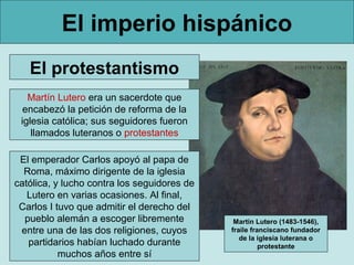 El imperio hispánico
El protestantismo
Martín Lutero era un sacerdote que
encabezó la petición de reforma de la
iglesia católica; sus seguidores fueron
llamados luteranos o protestantes
El emperador Carlos apoyó al papa de
Roma, máximo dirigente de la iglesia
católica, y lucho contra los seguidores de
Lutero en varias ocasiones. Al final,
Carlos I tuvo que admitir el derecho del
pueblo alemán a escoger libremente
entre una de las dos religiones, cuyos
partidarios habían luchado durante
muchos años entre sí
Martin Lutero (1483-1546),
fraile franciscano fundador
de la iglesia luterana o
protestante
 