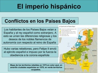 El imperio hispánico
Los habitantes de los Países Bajos veían a
España y al rey español como extranjero. A
esto se unían las diferencias religiosas y los
deseos de los nobles flamencos de
autonomía con respecto al reino de España
Conflictos en los Países Bajos
Hubo varias rebeliones, pero Felipe II envió
al ejército español e impuso por la fuerza la
obediencia a la corona española
Mapa de los territorios rebeldes en 1575 en color azul, en
amarillo ciudades españolas en 1578, en verde territorios
ocupados.
 