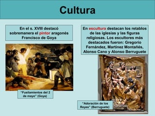 Cultura
En el s. XVIII destacó
sobremanera el pintor aragonés
Francisco de Goya
“Fusilamientos del 2
de mayo” (Goya)
En escultura destacan los retablos
de las iglesias y las figuras
religiosas. Los escultores más
destacados fueron: Gregorio
Fernández, Martínez Montañés,
Alonso Cano y Alonso Berruguete
“Adoración de los
Reyes” (Berruguete)
 