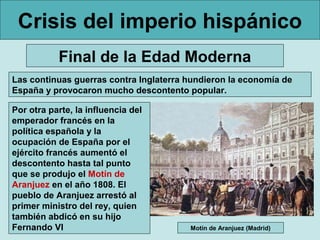 Crisis del imperio hispánico
Final de la Edad Moderna
Las continuas guerras contra Inglaterra hundieron la economía de
España y provocaron mucho descontento popular.
Por otra parte, la influencia del
emperador francés en la
política española y la
ocupación de España por el
ejército francés aumentó el
descontento hasta tal punto
que se produjo el Motín de
Aranjuez en el año 1808. El
pueblo de Aranjuez arrestó al
primer ministro del rey, quien
también abdicó en su hijo
Fernando VI Motín de Aranjuez (Madrid)
 