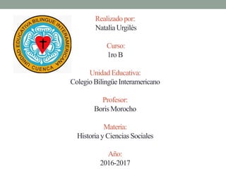 Realizado por:
Natalia Urgilés
Curso:
1ro B
Unidad Educativa:
Colegio Bilingüe Interamericano
Profesor:
Boris Morocho
Materia:
Historia y Ciencias Sociales
Año:
2016-2017
 