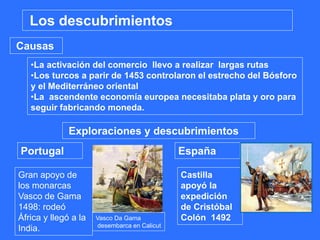 •La activación del comercio llevo a realizar largas rutas
•Los turcos a parir de 1453 controlaron el estrecho del Bósforo
y el Mediterráneo oriental
•La ascendente economía europea necesitaba plata y oro para
seguir fabricando moneda.
Causas
Los descubrimientos
Exploraciones y descubrimientos
Portugal España
Gran apoyo de
los monarcas
Vasco de Gama
1498: rodeó
África y llegó a la
India.
Castilla
apoyó la
expedición
de Cristóbal
Colón 1492Vasco Da Gama
desembarca en Calicut
 