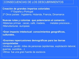 CONSECUENCIAS DE LOS DESCUBRIMIENTOS
Creación de grandes imperios coloniales
1º España y Portugal
2º Otros países : Inglaterra, Holanda, Francia, Dinamarca
Nuevas rutas y colonias que potenciaron el comercio :
•Materias primas: cacao, café, madera, metales preciosos…
•Manufacturas europeas
•Gran impacto intelectual: conocimientos geográficos,
culturales..
•Enormes repercusiones demográficas para las tierras
conquistadas
•América perdió miles de personas (epidemias, explotación laboral,
guerras, suicidios…)
•África fue una gran fuente de esclavos
 
