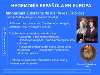 HEGEMONÍA ESPAÑOLA EN EUROPA
Monarquía autoritaria de los Reyes Católicos
(Fernando II de Aragón e Isabel I Castilla)
http://www.rtve.es/alacarta/videos/memoria-de-espana/memoria-espana-reyes-catolicos/847425/
Unificaron los reinos de Castilla-León , Aragón,
Granada (1492) y Navarra (1512).
Fortalecieron la autoridad monárquica:
• Abatiendo a los nobles rebeldes
• Unificación religiosa: prohibieron el judaísmo
y el islam
• Fundaron el tribunal del Santo Oficio de la
Inquisición (1478) para mantener la
ortodoxia católica.
•Política de expansión territorial ( conquistas y
enlaces matrimoniales)
P
O
L
I
T
I
C
A
Escudo R. Católicos
1491
 