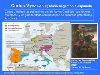 Carlos V (1516-1556) Inicio hegemonía española
Carlos V heredó las posesiones de: los Reyes Católicos (sus abuelos
maternos) y un gran territorio centroeuropeo de su familia paterna (los
Austrias )
Carlos I en España (1516)
Carlos V en Alemania
(1520)
Tiziano, M. del Prado
Fuente: http://iris.cnice.mec.es/kairos/mediateca/cartoteca/pagsmapas/herencia_carlosv.html
 