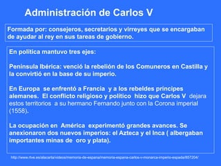 http://www.rtve.es/alacarta/videos/memoria-de-espana/memoria-espana-carlos-v-monarca-imperio-espada/857204/
Administración de Carlos V
Formada por: consejeros, secretarios y virreyes que se encargaban
de ayudar al rey en sus tareas de gobierno.
En política mantuvo tres ejes:
Península Ibérica: venció la rebelión de los Comuneros en Castilla y
la convirtió en la base de su imperio.
En Europa se enfrentó a Francia y a los rebeldes príncipes
alemanes. El conflicto religioso y político hizo que Carlos V dejara
estos territorios a su hermano Fernando junto con la Corona imperial
(1558).
La ocupación en América experimentó grandes avances. Se
anexionaron dos nuevos imperios: el Azteca y el Inca ( albergaban
importantes minas de oro y plata).
 