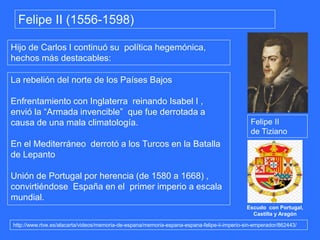 http://www.rtve.es/alacarta/videos/memoria-de-espana/memoria-espana-espana-felipe-ii-imperio-sin-emperador/862443/
Felipe II (1556-1598)
Hijo de Carlos I continuó su política hegemónica,
hechos más destacables:
La rebelión del norte de los Países Bajos
Enfrentamiento con Inglaterra reinando Isabel I ,
envió la “Armada invencible” que fue derrotada a
causa de una mala climatología.
En el Mediterráneo derrotó a los Turcos en la Batalla
de Lepanto
Unión de Portugal por herencia (de 1580 a 1668) ,
convirtiéndose España en el primer imperio a escala
mundial.
Felipe II
de Tiziano
Escudo con Portugal,
Castilla y Aragón
 