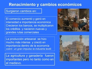 Renacimiento y cambios económicos
El comercio aumentó y ganó en
intensidad e importancia económica
Crecieron los bancos, se multiplicaron
los créditos y nacieron nuevas y
grandes rutas comerciales
La agricultura y ganadería fueron
importantes pero no tanto como en
el medievo.
La producción artesanal se hizo
mucho más intensa y creció en
importancia dentro de la economía
cobró un gran impulso la industria textil.
Surgieron cambios en:
 