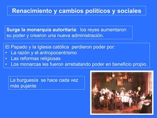 Surge la monarquía autoritaria: los reyes aumentaron
su poder y crearon una nueva administración.
Renacimiento y cambios políticos y sociales
La burguesía se hace cada vez
más pujante
El Papado y la Iglesia católica perdieron poder por:
• La razón y el antropocentrismo
• Las reformas religiosas
• Los monarcas les fueron arrebatando poder en beneficio propio.
 