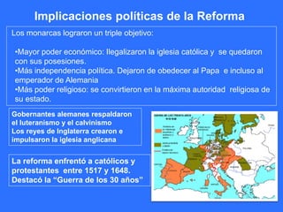 Implicaciones políticas de la Reforma
Los monarcas lograron un triple objetivo:
•Mayor poder económico: Ilegalizaron la iglesia católica y se quedaron
con sus posesiones.
•Más independencia política. Dejaron de obedecer al Papa e incluso al
emperador de Alemania
•Más poder religioso: se convirtieron en la máxima autoridad religiosa de
su estado.
Gobernantes alemanes respaldaron
el luteranismo y el calvinismo
Los reyes de Inglaterra crearon e
impulsaron la iglesia anglicana
La reforma enfrentó a católicos y
protestantes entre 1517 y 1648.
Destacó la “Guerra de los 30 años”
 