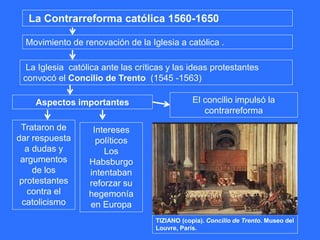 La Contrarreforma católica 1560-1650
Movimiento de renovación de la Iglesia a católica .
La Iglesia católica ante las críticas y las ideas protestantes
convocó el Concilio de Trento (1545 -1563)
Aspectos importantes
Trataron de
dar respuesta
a dudas y
argumentos
de los
protestantes
contra el
catolicismo
Intereses
políticos
Los
Habsburgo
intentaban
reforzar su
hegemonía
en Europa
El concilio impulsó la
contrarreforma
TIZIANO (copia). Concilio de Trento. Museo del
Louvre, París.
 
