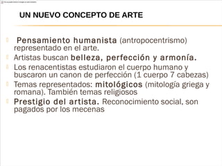 Pensamiento humanista (antropocentrismo)
representado en el arte.
 Artistas buscan belleza, perfección y armonía.
 Los renacentistas estudiaron el cuerpo humano y
buscaron un canon de perfección (1 cuerpo 7 cabezas)
 Temas representados: mitológicos (mitología griega y
romana). También temas religiosos
 Prestigio del artista. Reconocimiento social, son
pagados por los mecenas
UN NUEVO CONCEPTO DE ARTE
 