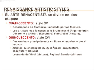  EL ARTE RENACENTISTA se divide en dos
etapas:
 CUATROCCENTO: siglo XV
 Desarrollado en Florencia, impulado por los Medicis.
 Los artistas más famosos son: Brunelleschi (Arquitectura);
Donatello y Ghiberti (Escultura) y Botticelli (Pintura).
 QUINCUECCENTO: siglo XVI
 Desarrollado principalmente en Roma e impulsado por el
papado.
 Artistas: Michelangelo (Miguel Ángel) (arquitectura,
escultura y pintura)
Leonardo da Vinci (pintura), Raphael Sanzio (pintura)
 