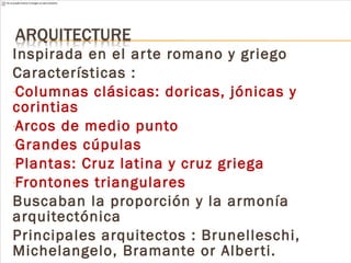 Inspirada en el arte romano y griego
Características :
-Columnas clásicas: doricas, jónicas y
corintias
-Arcos de medio punto
-Grandes cúpulas
-Plantas: Cruz latina y cruz griega
-Frontones triangulares
Buscaban la proporción y la armonía
arquitectónica
Principales arquitectos : Brunelleschi,
Michelangelo, Bramante or Alberti.
 