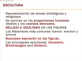  Representación de temas mitológicos y
religiosos
 Se centran en las proporciones humanas
ideales y los cuerpos desnudos.
 BELLEZA E IDEALISMO EN LAS FIGURAS
 Los Materiales más comunes fueron: marmol y
bronce
 Buscaban expresión en las figuras.
Los principales escultores: Donatello,
Michelangelo and Ghiberti.
ESCULTURA
 