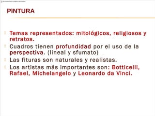  Temas representados: mitológicos, religiosos y
retratos.
 Cuadros tienen profundidad por el uso de la
perspectiva. (lineal y sfumato)
 Las fituras son naturales y realistas.
 Los artistas más importantes son: Botticelli,
Rafael, Michelangelo y Leonardo da Vinci.
PINTURA
 