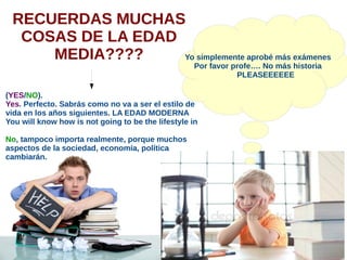 RECUERDAS MUCHAS
COSAS DE LA EDAD
MEDIA???? Yo simplemente aprobé más exámenes
Por favor profe…. No más historia
PLEASEEEEEE
(YES/NO).
Yes. Perfecto. Sabrás como no va a ser el estilo de
vida en los años siguientes. LA EDAD MODERNA
You will know how is not going to be the lifestyle in
No, tampoco importa realmente, porque muchos
aspectos de la sociedad, economía, política
cambiarán.
 