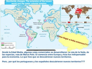 Desde la Edad Media, algunas rutas comerciales se desarrollaron: la ruta de la Seda, de
las especias, ruta de Marco Polo. El comercio entre Europa y Asia fue indispensable
para la economía. Lo que hizo que se descubrieran nuevos territorios.
Pero.. por qué los portugueses y los españoles descubrieron nuevos territorios???
Cómo llegar a India entonces???
 
