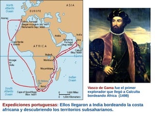 Expediciones portuguesas: Ellos llegaron a India bordeando la costa
africana y descubriendo los territorios subsaharianos.
Vasco de Gama fue el primer
explorador que llegó a Calculta
bordeando África (1498)
 