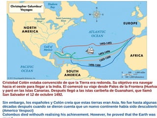 Cristobal Colón estaba convencido de que la Tierra era redonda. Su objetivo era navegar
hacia el oeste para llegar a la India. El comenzó su viaje desde Palos de la Frontera (Huelva)
y paró en las Islas Canarias. Después llegó a las islas caribeña de Guanahani, que llamó
San Salvador el 12 de octubre 1492.
Sin embargo, los españoles y Colón creía que estas tierras eran Asia. No fue hasta algunas
décadas después cuando se dieron cuenta que un nuevo continente había sido descubierto
(Americo Vespuci)
Colombus died withouth realising his achievement. However, he proved that the Earth was
 