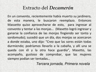 Extracto del  Decamerón En un convento, recientemente había muerto su jardinero, de esta manera, le buscaron reemplazo. Entonces Massetto quiso aprovecharse de esto,  para ingresar al convento y tentar a las monjas…  (Masetto logró ingresar y ganarse la confianza de las monjas fingiendo ser tonto y sordomudo); sucedió que un día, dos monjas se acercaron a donde estaba, uno dijo: “Creo que las sores están todas durmiendo; podríamos llevarlo a la cabaña, y allí una se queda con él y la otra hace guardia”, Masetto, las acompaño, gustoso de comprobar, que las mujeres siempre podían ser tentadas… Tercera jornada, Primera novela 