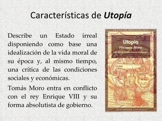 Características de  Utopía Describe un Estado irreal disponiendo como base una idealización de la vida moral de su época y, al mismo tiempo, una crítica de las condiciones sociales y económicas. Tomás Moro entra en conflicto con el rey Enrique VIII y su forma absolutista de gobierno. 