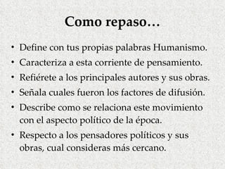 Como repaso… Define con tus propias palabras Humanismo. Caracteriza a esta corriente de pensamiento. Refiérete a los principales autores y sus obras. Señala cuales fueron los factores de difusión. Describe como se relaciona este movimiento con el aspecto político de la época. Respecto a los pensadores políticos y sus obras, cual consideras más cercano. 