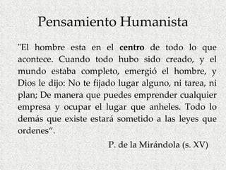 Pensamiento Humanista "El hombre esta en el  centro  de todo lo que acontece. Cuando todo hubo sido creado, y el mundo estaba completo, emergió el hombre, y Dios le dijo: No te fijado lugar alguno, ni tarea, ni plan; De manera que puedes emprender cualquier empresa y ocupar el lugar que anheles. Todo lo demás que existe estará sometido a las leyes que ordenes“.   P. de la Mirándola (s. XV) 
