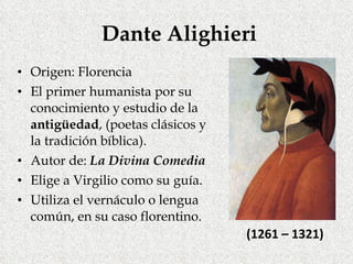 Dante Alighieri Origen: Florencia El primer humanista por su conocimiento y estudio de la  antigüedad , (poetas clásicos y la tradición bíblica). Autor de:  La Divina Comedia Elige a Virgilio como su guía. Utiliza el vernáculo o lengua común, en su caso florentino. (1261 – 1321) 