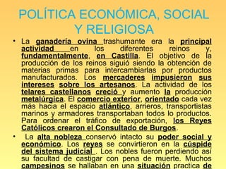 POLÍTICA ECONÓMICA, SOCIAL
         Y RELIGIOSA
• La ganadería ovina trashumante era la principal
  actividad     en     los    diferentes     reinos      y,
  fundamentalmente, en Castilla. El objetivo de la
  producción de los reinos siguió siendo la obtención de
  materias primas para intercambiarlas por productos
  manufacturados. Los mercaderes impusieron sus
  intereses sobre los artesanos. La actividad de los
  telares castellanos creció y aumento la producción
  metalúrgica. El comercio exterior, orientado cada vez
  más hacia el espacio atlántico, arrieros, transportistas
  marinos y armadores transportaban todos lo productos.
  Para ordenar el tráfico de exportación, los Reyes
  Católicos crearon el Consultado de Burgos.
• La alta nobleza conservó intacto su poder social y
  económico. Los reyes se convirtieron en la cúspide
  del sistema judicial . Los nobles fueron perdiendo así
  su facultad de castigar con pena de muerte. Muchos
  campesinos se hallaban en una situación practica de
 