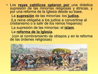 • Los reyes católicos optaron por una drástica
  supresión de las minorías religiosas y étnicas, y
  por una reforma de la Iglesia desde su base.
   La supresión de las minorías: los judíos.
  (La reina obligaba a los judíos a convertirse al
  cristianismo o a salir de los reinos hispanos)
   La supresión de las minorías: el islam.
   La reforma de la Iglesia.
   (con el nombramiento de obispos y en la reforma
  de las órdenes religiosas)
 