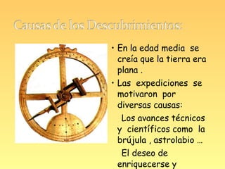• En la edad media se
  creía que la tierra era
  plana .
• Las expediciones se
  motivaron por
  diversas causas:
  Los avances técnicos
 y científicos como la
 brújula , astrolabio …
  El deseo de
 enriquecerse y
 