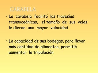 • La carabela facilitó las travesías
  transoceánicas, el tamaño de sus velas
  le dieron una mayor velocidad


• La capacidad de sus bodegas, para llevar
  más cantidad de alimentos, permitió
  aumentar la tripulación
 