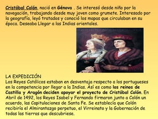 Cristóbal Colón, nació en Génova . Se interesó desde niño por la
navegación, trabajando desde muy joven como grumete. Interesado por
la geografía, leyó tratados y conoció los mapas que circulaban en su
época. Deseaba Llegar a las Indias orientales.




LA EXPEDICIÓN
Los Reyes Católicos estaban en desventaja respecto a los portugueses
en la competencia por llegar a la Indias. Así es como los reinos de
.
Castilla y Aragón deciden apoyar el proyecto de Cristóbal Colón. En
Abril de 1492, los Reyes Isabel y Fernando firmaron junto a Colón un
acuerdo, las Capitulaciones de Santa Fe. Se establecía que Colón
recibiría el Almirantazgo perpetuo, el Virreinato y la Gobernación de
todas las tierras que descubriese.
 