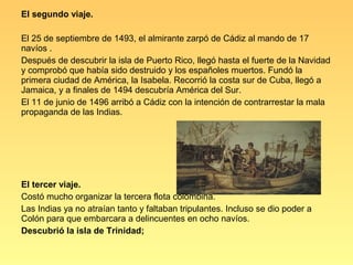 El segundo viaje.

El 25 de septiembre de 1493, el almirante zarpó de Cádiz al mando de 17
navíos .
Después de descubrir la isla de Puerto Rico, llegó hasta el fuerte de la Navidad
y comprobó que había sido destruido y los españoles muertos. Fundó la
primera ciudad de América, la Isabela. Recorrió la costa sur de Cuba, llegó a
Jamaica, y a finales de 1494 descubría América del Sur.
El 11 de junio de 1496 arribó a Cádiz con la intención de contrarrestar la mala
propaganda de las Indias.




El tercer viaje.
Costó mucho organizar la tercera flota colombina.
Las Indias ya no atraían tanto y faltaban tripulantes. Incluso se dio poder a
Colón para que embarcara a delincuentes en ocho navíos.
Descubrió la isla de Trinidad;
 