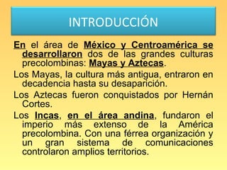 INTRODUCCIÓN
En el área de México y Centroamérica se
  desarrollaron dos de las grandes culturas
  precolombinas: Mayas y Aztecas.
Los Mayas, la cultura más antigua, entraron en
  decadencia hasta su desaparición.
Los Aztecas fueron conquistados por Hernán
  Cortes.
Los Incas, en el área andina, fundaron el
  imperio más extenso de la América
  precolombina. Con una férrea organización y
  un gran sistema de comunicaciones
  controlaron amplios territorios.
 