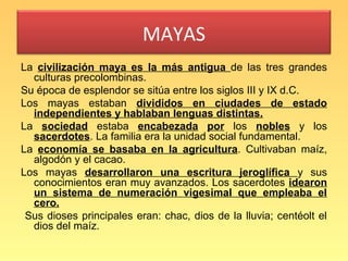 MAYAS
La civilización maya es la más antigua de las tres grandes
  culturas precolombinas.
Su época de esplendor se sitúa entre los siglos III y IX d.C.
Los mayas estaban divididos en ciudades de estado
  independientes y hablaban lenguas distintas.
La sociedad estaba encabezada por los nobles y los
  sacerdotes. La familia era la unidad social fundamental.
La economía se basaba en la agricultura. Cultivaban maíz,
  algodón y el cacao.
Los mayas desarrollaron una escritura jeroglífica y sus
  conocimientos eran muy avanzados. Los sacerdotes idearon
  un sistema de numeración vigesimal que empleaba el
  cero.
 Sus dioses principales eran: chac, dios de la lluvia; centéolt el
  dios del maíz.
 