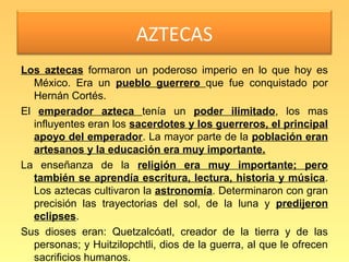 AZTECAS
Los aztecas formaron un poderoso imperio en lo que hoy es
  México. Era un pueblo guerrero que fue conquistado por
  Hernán Cortés.
El emperador azteca tenía un poder ilimitado, los mas
  influyentes eran los sacerdotes y los guerreros, el principal
  apoyo del emperador. La mayor parte de la población eran
  artesanos y la educación era muy importante.
La enseñanza de la religión era muy importante; pero
  también se aprendía escritura, lectura, historia y música.
  Los aztecas cultivaron la astronomía. Determinaron con gran
  precisión las trayectorias del sol, de la luna y predijeron
  eclipses.
Sus dioses eran: Quetzalcóatl, creador de la tierra y de las
  personas; y Huitzilopchtli, dios de la guerra, al que le ofrecen
  sacrificios humanos.
 