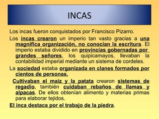 INCAS
Los incas fueron conquistados por Francisco Pizarro.
Los incas crearon un imperio tan vasto gracias a una
   magnifica organización, no conocían la escritura. El
   imperio estaba dividido en provincias gobernadas por
   grandes señores, los quipicamayos, llevaban la
   contabilidad imperial mediante un sistema de cordeles.
La sociedad estaba organizada en clanes formados por
   cientos de personas.
 Cultivaban el maíz y la patata crearon sistemas de
   regadío, también cuidaban rebaños de llamas y
   alpacas. De ellos obtenían alimento y materias primas
   para elaborar tejidos.
El inca destaca por el trabajo de la piedra.
 