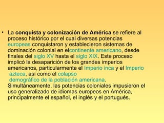 • La conquista y colonización de América se refiere al
  proceso histórico por el cual diversas potencias
  europeas conquistaron y establecieron sistemas de
  dominación colonial en elcontinente americano, desde
  finales del siglo XV hasta el siglo XIX. Este proceso
  implicó la desaparición de los grandes imperios
  americanos, particularmente el Imperio inca y el Imperio
   azteca, así como el colapso
   demográfico de la población americana.
  Simultáneamente, las potencias coloniales impusieron el
  uso generalizado de idiomas europeos en América,
  principalmente el español, el inglés y el portugués.
 