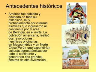 Antecedentes históricos
• América fue poblada y
  ocupada en toda su
  extensión, muy
  probablemente por culturas
  asiáticas que ingresaron al
  continente por el área
  de Beringia, en el norte. La
  población americana, realizó
  dos revoluciones
  neolíticas originarias,
  en Mesoamérica y en Norte
  Chico(Perú), que expandirían
  culturas agrocerámicas por
  todo el continente y
  generarían dos grandes
  centros de alta civilización.
 