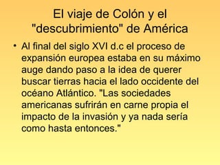 El viaje de Colón y el
    "descubrimiento" de América
• Al final del siglo XVI d.c el proceso de
  expansión europea estaba en su máximo
  auge dando paso a la idea de querer
  buscar tierras hacia el lado occidente del
  océano Atlántico. "Las sociedades
  americanas sufrirán en carne propia el
  impacto de la invasión y ya nada sería
  como hasta entonces."
 