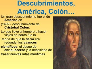 Descubrimientos,
          América, Colón…
Un gran descubrimiento fue el de
   América en
(1492) descubrimiento de
   Cristóbal Colón.
Lo que llevó al hombre a hacer
   viajes en barco fue la
 teoria de que la tierra era
   redonda, los avances
científicos, el deseo de
   enriquecerse y la necesidad de
trazar nuevas rutas marítimas.
 