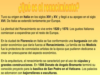 Tuvo su origen en Italia en los siglos XIV y XV, y llegó a su apogeo en el siglo
XVI. De Italia se extendió lentamente por Europa.

La plenitud del Renacimiento se vive entre 1520 y 1570. Los gustos Italianos
comienzan a expandirse por el resto de Europa.

En la ciudad de Florencia en Italia se fue conformando una burguesía con alto
poder económico que daría fuerza al Renacimiento. La familia de los Medicis
fue la protectora de connotados artistas de la época que pudieron dedicarse a
crear sin preocuparse del aspecto económico.

En la arquitectura, el renacimiento se caracterizó por el uso de cúpulas y
grandes construcciones. En 1506 Donato de Angelo Bramante terminó su
conocido proyecto para la basílica de San Pedro en el Vaticano. Los palacios
se adornaron con bajorrelieves o esculturas.
 