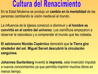 En la Edad Moderna se produjo un cambio en la mentalidad de las
personas cambiando la visión medieval al mundo.

La influencia de la Iglesia comenzó a disminuir y el hombre se
convirtió en el centro del universo. Los científicos empezaron a
observar la naturaleza y a comprender el mundo que les rodeaba.

El astrónomo Nicolás Copérnico demostró que la Tierra gira
alrededor del sol. Miguel Servet descubrió la circulación
sanguínea.

Johannes Guntenberg inventó la imprenta, esta invención impulsó
a nuevos conocimientos ya que permitía imprimir muchos libros en
menos tiempo.
 