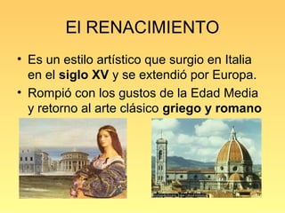 El RENACIMIENTO
• Es un estilo artístico que surgio en Italia
  en el siglo XV y se extendió por Europa.
• Rompió con los gustos de la Edad Media
  y retorno al arte clásico griego y romano
 