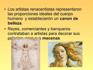 • Los artistas renacentistas representaron
  las proporciones ideales del cuerpo
  humano y establecierón un canon de
  belleza.
• Reyes, comerciantes y banqueros
  contrataban a artistas para decorar sus
  palacios, eran sus mecenas
 